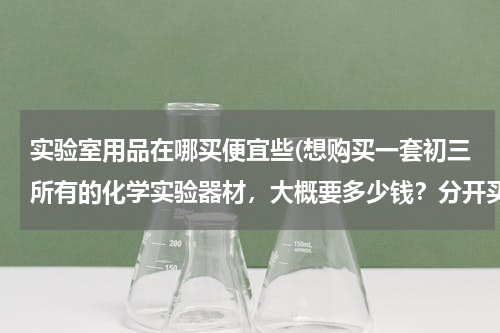 实验室用品在哪买便宜些(想购买一套初三所有的化学实验器材，大概要多少钱？分开买便宜还是？哪里有卖？那里的便宜质量又好？)