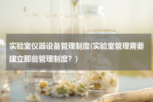 实验室仪器设备管理制度(实验室管理需要建立那些管理制度？)