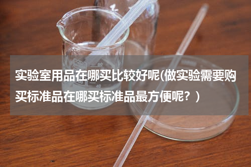 实验室用品在哪买比较好呢(做实验需要购买标准品在哪买标准品最方便呢？)