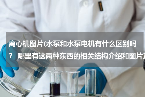离心机图片(水泵和水泵电机有什么区别吗？ 哪里有这两种东西的相关结构介绍和图片及作用~)