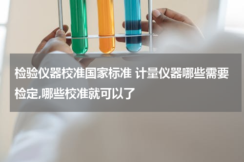 检验仪器校准国家标准 计量仪器哪些需要检定,哪些校准就可以了