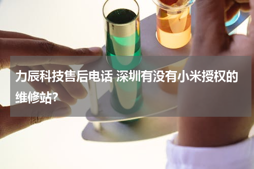 力辰科技售后电话 深圳有没有小米授权的维修站？