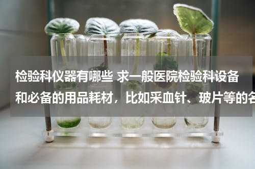 检验科仪器有哪些 求一般医院检验科设备和必备的用品耗材，比如采血针、玻片等的名单，要详细点的！大型仪器也要