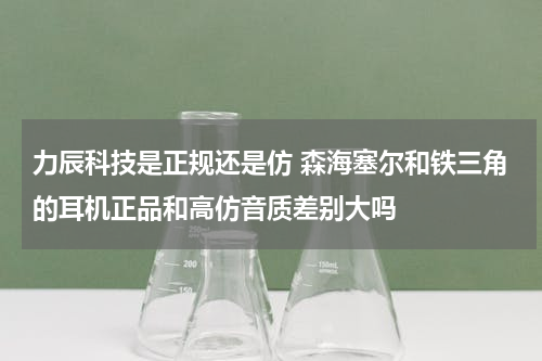 力辰科技是正规还是仿 森海塞尔和铁三角的耳机正品和高仿音质差别大吗