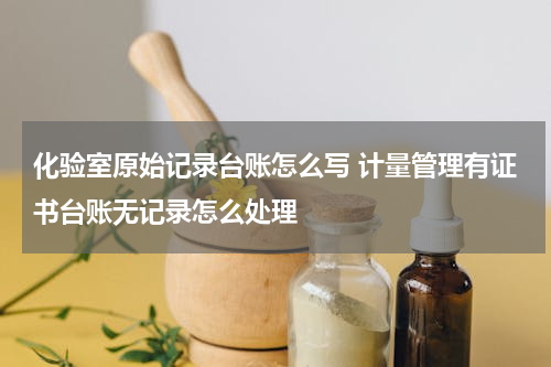 化验室原始记录台账怎么写 计量管理有证书台账无记录怎么处理