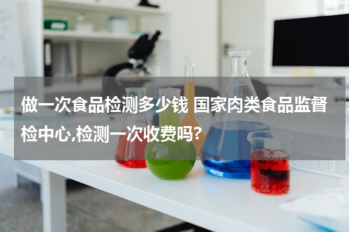 做一次食品检测多少钱 国家肉类食品监督检中心,检测一次收费吗?