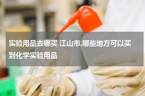 实验用品去哪买 江山市,哪些地方可以买到化学实验用品
