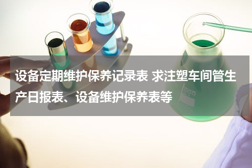 设备定期维护保养记录表 求注塑车间管生产日报表、设备维护保养表等