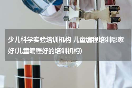 少儿科学实验培训机构 儿童编程培训哪家好(儿童编程好的培训机构)