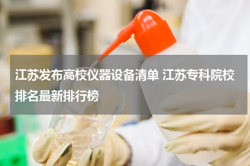 江苏发布高校仪器设备清单 江苏专科院校排名最新排行榜