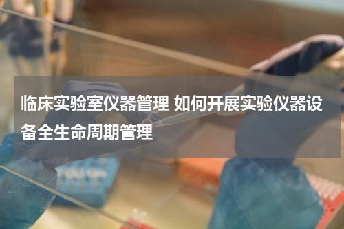 临床实验室仪器管理 如何开展实验仪器设备全生命周期管理