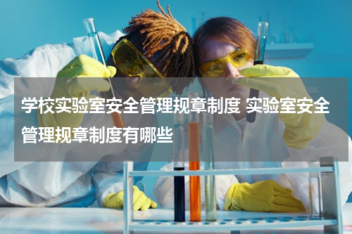 学校实验室安全管理规章制度 实验室安全管理规章制度有哪些